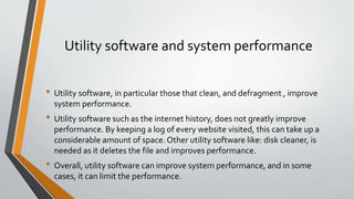 Utility software and system performance
• Utility software, in particular those that clean, and defragment , improve
system performance.
• Utility software such as the internet history, does not greatly improve
performance. By keeping a log of every website visited, this can take up a
considerable amount of space. Other utility software like: disk cleaner, is
needed as it deletes the file and improves performance.
• Overall, utility software can improve system performance, and in some
cases, it can limit the performance.
 