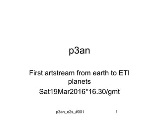 p3an_e2s_#001 1
p3an
First artstream from earth to ETI
planets
Sat19Mar2016*16.30/gmt
 