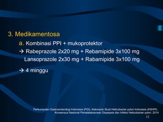 3. Medikamentosa
a. Kombinasi PPI + mukoprotektor
 Rabeprazole 2x20 mg + Rebamipide 3x100 mg
Lansoprazole 2x30 mg + Rabamipide 3x100 mg
 4 minggu
12
Perkumpulan Gastroenterologi Indonesia (PGI), Kelompok Studi Helicobacter pylori Indonesia (KSHPI).
Konsensus Nasional Penatalaksanaan Dispepsia dan Infeksi Helicobacter pylori. 2014
 