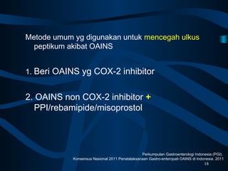 Metode umum yg digunakan untuk mencegah ulkus
peptikum akibat OAINS
1. Beri OAINS yg COX-2 inhibitor
2. OAINS non COX-2 inhibitor +
PPI/rebamipide/misoprostol
18
Perkumpulan Gastroenterologi Indonesia (PGI).
Konsensus Nasional 2011 Penatalaksanaan Gastro-enteropati OAINS di Indonesia. 2011
 