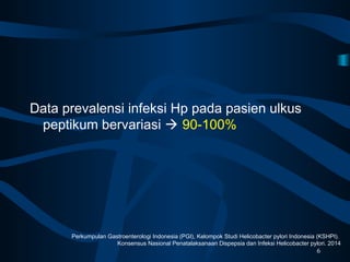 Data prevalensi infeksi Hp pada pasien ulkus
peptikum bervariasi  90-100%
6
Perkumpulan Gastroenterologi Indonesia (PGI), Kelompok Studi Helicobacter pylori Indonesia (KSHPI).
Konsensus Nasional Penatalaksanaan Dispepsia dan Infeksi Helicobacter pylori. 2014
 