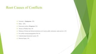 Root Causes of Conflicts



Territorial – (Endogenous –EN)



Ethnic – (EN)



Great power politics (Exogenous- EX)



Absence of Welfare State- EN



Weakness of formal and informal institutions (civil society, public institutions, media and etc.)- EN



Pro-conflict oriented propagandistic PR- EN



Underdeveloped educational system- EN



Historical legacy -EN

 