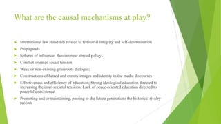 What are the causal mechanisms at play?


International law standards related to territorial integrity and self-determination



Propaganda



Spheres of influence; Russian near abroad policy;



Conflict oriented social tension



Weak or non-existing grassroots dialogue;



Constructions of hatred and enmity images and identity in the media discourses



Effectiveness and efficiency of education; Strong ideological education directed to
increasing the inter-societal tensions; Lack of peace-oriented education directed to
peaceful coexistence.



Promoting and/or maintaining, passing to the future generations the historical rivalry
records

 