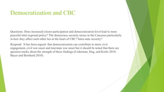 Democratization and CBC
Questions: Does increased citizen participation and democratization level lead to more
peaceful inter-regional policy? The democracy-security nexus in the Caucasus particularly
in how they affect each other lies at the heart of CBC? Intra-state security?
Respond: It has been argued that democratization can contribute to more civic
engagement, civil war onset and interstate war onset but it should be noted that there are
question marks about the strength of these findings (Cederman, Hug, and Krebs 2010;
Bayer and Bernhard 2010).

 