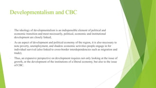 Developmentalism and CBC
-

The ideology of developmentalism is an indispensible element of political and
economic transition and most necessarily, political, economic and institutional
development are closely linked;

-

As an aspect of development and political economy of the region, it is also necessary to
note poverty, unemployment, and shadow economic activities people engage in for
individual survival (also linked to cross-border interdependencies such as migration and
trade);

-

Thus, an expansive perspective on development requires not only looking at the issue of
growth, or the development of the institutions of a liberal economy, but also to the issue
of CBC.

 