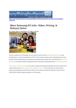 http://www.anythingbutipod.com/archives/2008/12/more-samsung-p3-info-video-pricing-release-
dates.php



 More Samsung P3 Info- Video, Pricing, &
 Release Dates
By: Grahm Skee on December 19, 2008 11:06 AM




The P2 is pretty hot, hot enough for us to name it as one of the top MP3 players of 2008. Sure
enough there is a lot of excitement for the P3. This news all comes at very interesting times when
several of the manufactures are jumping into this thin touch screen fray- the Cowon S9 (some cool
abi photos) has been recently released and Sony will likely be showing off their touch based player.


This thread in the P3 forums is a nice news roundup of the latest P3 details with lots of links to HD
video of the UI and official Korean landing pages for the P3. The only prices we know are the
Korean pricing but they look like they will be in line with the Cowon S9. Expect to see the P3 at
CES with the official release sometime in mid January.
 