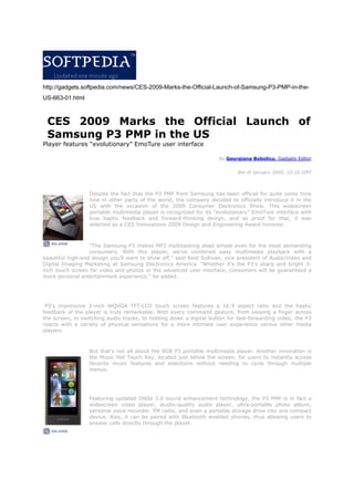 http://gadgets.softpedia.com/news/CES-2009-Marks-the-Official-Launch-of-Samsung-P3-PMP-in-the-
US-663-01.html



 CES 2009 Marks the Official Launch of
 Samsung P3 PMP in the US
Player features “evolutionary” EmoTure user interface

                                                                    By Georgiana Bobolicu, Gadgets Editor


                                                                            8th of January 2009, 10:20 GMT



                  Despite the fact that the P3 PMP from Samsung has been official for quite some time
                  now in other parts of the world, the company decided to officially introduce it in the
                  US with the occasion of the 2009 Consumer Electronics Show. This widescreen
                  portable multimedia player is recognized for its “evolutionary” EmoTure interface with
                  true haptic feedback and forward-thinking design, and as proof for that, it was
                  selected as a CES Innovations 2009 Design and Engineering Award honoree.



                  quot;The Samsung P3 makes MP3 multitasking dead simple even for the most demanding
                  consumers. With this player, we’ve combined easy multimedia playback with a
beautiful high-end design you’ll want to show off,” said Reid Sullivan, vice president of Audio/Video and
Digital Imaging Marketing at Samsung Electronics America. quot;Whether it’s the P3’s sharp and bright 3-
inch touch screen for video and photos or the advanced user interface, consumers will be guaranteed a
more personal entertainment experience,” he added.




 P3's impressive 3-inch WQVGA TFT-LCD touch screen features a 16:9 aspect ratio and the               haptic
feedback of the player is truly remarkable. With every command gesture, from swiping a finger        across
the screen, to switching audio tracks, to holding down a digital button for fast-forwarding video,   the P3
reacts with a variety of physical sensations for a more intimate user experience versus other         media
players.



                  But that's not all about the 8GB P3 portable multimedia player. Another innovation is
                  the Music Hot Touch Key, located just below the screen, for users to instantly access
                  favorite music features and selections without needing to cycle through multiple
                  menus.




                  Featuring updated DNSe 3.0 sound enhancement technology, the P3 PMP is in fact a
                  widescreen video player, studio-quality audio player, ultra-portable photo album,
                  personal voice recorder, FM radio, and even a portable storage drive into one compact
                  device. Also, it can be paired with Bluetooth enabled phones, thus allowing users to
                  answer calls directly through the player.
 