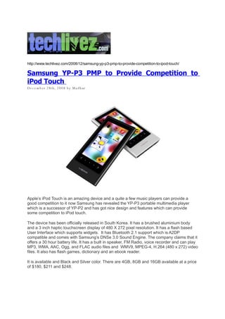 http://www.techlivez.com/2008/12/samsung-yp-p3-pmp-to-provide-competition-to-ipod-touch/

Samsung YP-P3 PMP to Provide Competition to
iPod Touch
D e c e m b er 2 8t h, 2 0 0 8 b y M a d h ur




Apple’s iPod Touch is an amazing device and a quite a few music players can provide a
good competition to it now Samsung has revealed the YP-P3 portable multimedia player
which is a successor of YP-P2 and has got nice design and features which can provide
some competition to iPod touch.

The device has been officially released in South Korea. It has a brushed aluminium body
and a 3 inch haptic touchscreen display of 480 X 272 pixel resolution. It has a flash based
User Interface which supports widgets. It has Bluetooth 2.1 support which is A2DP
compatible and comes with Samsung’s DNSe 3.0 Sound Engine. The company claims that it
offers a 30 hour battery life. It has a built in speaker, FM Radio, voice recorder and can play
MP3, WMA, AAC, Ogg, and FLAC audio files and WMV9, MPEG-4, H.264 (480 x 272) video
files. It also has flash games, dictionary and an ebook reader.

It is available and Black and Silver color. There are 4GB, 8GB and 16GB available at a price
of $180, $211 and $248.
 