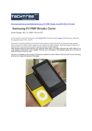 http://www.techtree.com/India/News/Samsung_P3_PMP_Breaks_Cover/551-95131-615.html


  Samsung P3 PMP Breaks Cover
Kunal Gangar, Nov 13, 2008 1122 hrs IST


It took more than a year for Samsung to reveal YP-P2 PMP's successor. Now the buzz is that Samsung is ready with
the upgraded version of P2 -- the P3.

Samsung P3 is almost identical to P2 but now its entire chassis is made of aluminum. It's also got storage upgrade,
which now goes from 4GB to 32GB, widget-like user interface and haptic feedback. Haptic technology is nothing but a
vibration when a user touches the screen to give him a feeling of tactile feedback.
Other features remain the same like the 3-inch WQVGA screen (480 x 272 pixels), Bluetooth with A2DP, DNSe 2.0 for
audio playback enhancement, mono speaker, FM tuner and a microphone. The expected battery life is 30 hours for
audio and around 5 hours for video.

The price or availability is still a mystery as Samsung is expected to make it official in CES next year. For the time being,
all we can do is ogle at the pictures of the player.
 