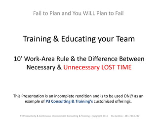 Training & Educating your Team
10’ Work-Area Rule & the Difference Between
Necessary & Unnecessary LOST TIME
Fail to Plan and You WILL Plan to Fail
P3 Productivity & Continuous Improvement Consulting & Training - Copyright 2016 Stu Jardine - 281.740.4222
This Presentation is an incomplete rendition and is to be used ONLY as an
example of P3 Consulting & Training’s customized offerings.
 