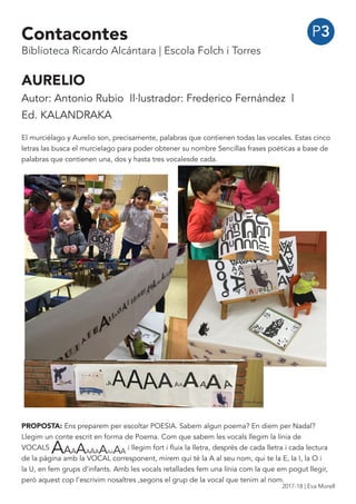 P3
AURELIO
Autor: Antonio Rubio Il·lustrador: Frederico Fernández |
Ed. KALANDRAKA
El murciélago y Aurelio son, precisamente, palabras que contienen todas las vocales. Estas cinco
letras las busca el murcielago para poder obtener su nombre Sencillas frases poéticas a base de
palabras que contienen una, dos y hasta tres vocalesde cada.
PROPOSTA: Ens preparem per escoltar POESIA. Sabem algun poema? En diem per Nadal?
Llegim un conte escrit en forma de Poema. Com que sabem les vocals llegim la línia de
VOCALS
AAAAAAAAAAAA
i llegim fort i fluix la lletra, després de cada lletra i cada lectura
de la pàgina amb la VOCAL corresponent, mirem qui té la A al seu nom, qui te la E, la I, la O i
la U, en fem grups d’infants. Amb les vocals retallades fem una línia com la que em pogut llegir,
però aquest cop l’escrivim nosaltres ,segons el grup de la vocal que tenim al nom.
Contacontes
Biblioteca Ricardo Alcántara | Escola Folch i Torres
2017-18 | Eva Morell
 