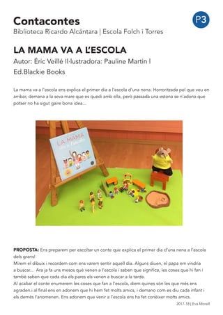 P3
LA MAMA VA A L’ESCOLA
Autor: Éric Veillé Il·lustradora: Pauline Martin |
Ed.Blackie Books
La mama va a l’escola ens explica el primer dia a l’escola d’una nena. Horroritzada pel que veu en
arribar, demana a la seva mare que es quedi amb ella, però passada una estona se n’adona que
potser no ha sigut gaire bona idea...
PROPOSTA: Ens preparem per escoltar un conte que explica el primer dia d’una nena a l’escola
dels grans!
Mirem el dibuix i recordem com ens varem sentir aquell dia. Alguns diuen, el papa em vindria
a buscar... Ara ja fa uns mesos què venen a l’escola i saben que significa, les coses que hi fan i
també saben que cada dia els pares els venen a buscar a la tarda.
Al acabar el conte enumerem les coses que fan a l’escola, diem quines són les que més ens
agraden.i al final ens en adonem que hi hem fet molts amics, i demano com es diu cada infant i
els demés l’anomenen. Ens adonem que venir a l’escola ens ha fet conèixer molts amics.
Contacontes
Biblioteca Ricardo Alcántara | Escola Folch i Torres
2017-18 | Eva Morell
 