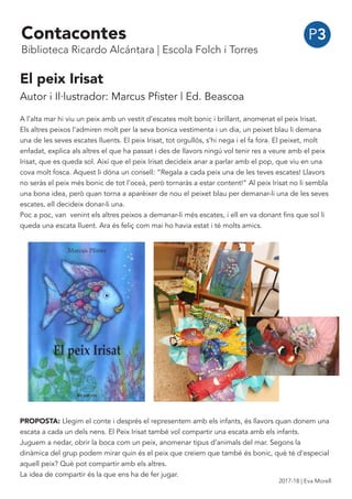 El peix Irisat
Autor i Il·lustrador: Marcus Pfister | Ed. Beascoa
A l’alta mar hi viu un peix amb un vestit d’escates molt bonic i brillant, anomenat el peix Irisat.
Els altres peixos l’admiren molt per la seva bonica vestimenta i un dia, un peixet blau li demana
una de les seves escates lluents. El peix Irisat, tot orgullós, s’hi nega i el fa fora. El peixet, molt
enfadat, explica als altres el que ha passat i des de llavors ningú vol tenir res a veure amb el peix
Irisat, que es queda sol. Així que el peix Irisat decideix anar a parlar amb el pop, que viu en una
cova molt fosca. Aquest li dóna un consell: “Regala a cada peix una de les teves escates! Llavors
no seràs el peix més bonic de tot l’oceà, però tornaràs a estar content!” Al peix Irisat no li sembla
una bona idea, però quan torna a aparèixer de nou el peixet blau per demanar-li una de les seves
escates, ell decideix donar-li una.
Poc a poc, van venint els altres peixos a demanar-li més escates, i ell en va donant fins que sol li
queda una escata lluent. Ara és feliç com mai ho havia estat i té molts amics.
PROPOSTA: Llegim el conte i després el representem amb els infants, és llavors quan donem una
escata a cada un dels nens. El Peix Irisat també vol compartir una escata amb els infants.
Juguem a nedar, obrir la boca com un peix, anomenar tipus d’animals del mar. Segons la
dinàmica del grup podem mirar quin és el peix que creiem que també és bonic, què té d’especial
aquell peix? Què pot compartir amb els altres.
La idea de compartir és la que ens ha de fer jugar.
P3Contacontes
Biblioteca Ricardo Alcántara | Escola Folch i Torres
2017-18 | Eva Morell
 
