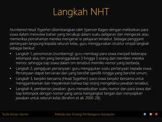 Taufik Ikhsan Slamet Metode dan Strategi Pembelajaran Komputer
Langkah NHT
Numbered Head Together dikembangkan oleh Spencer Kagen dengan melibatkan para
siswa dalam mereview bahan yang tercakup dalam suatu pelajaran dan mengecek atau
memeriksa pemahaman mereka mengenai isi pelajaran tersebut. Sebagai pengganti
pertanyaan langsung kepada seluruh kelas, guru menggunakan struktur empat langkah
sebagai berikut:
• Langkah 1, penomoran (numbering): guru membagi para siswa menjadi beberapa
kelompok atau tim yang beranggotakan 3 hingga 5 orang dan memberi mereka
nomor, sehingga tiap siswa dalam tim tersebut memiliki nomor yang berbeda,
• Langkah 2, pengajuan pertanyaan: guru mengajukan suatu pertanyaan kepada siswa.
Pertanyaan dapat bervariasi dari yang bersifat spesifik hingga yang bersifat umum,
• Langkah 3, berpikir bersama (Head Together): para siswa berpikir bersama untuk
menggambarkan dan meyakinkan bahwa tiap orang mengetahui jawaban tersebut,
• Langkah 4, pemberian jawaban: guru menyebutkan suatu nomor dan para siswa dari
tiap kelompok dengan nomor yang sama mengangkat tangan dan menyiapkan
jawaban untuk seluruh kelas (Ibrahim et all, 2000: 28).
 