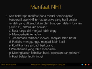 Taufik Ikhsan Slamet Metode dan Strategi Pembelajaran Komputer
Manfaat NHT
• Ada beberapa manfaat pada model pembelajaran
kooperatif tipe NHT terhadap siswa yang hasil belajar
rendah yang dikemukakan oleh Lundgren dalam Ibrahim
(2000: 18), antara lain adalah :
a. Rasa harga diri menjadi lebih tinggi
b. Memperbaiki kehadiran
c. Penerimaan terhadap individu menjadi lebih besar
d. Perilaku mengganggu menjadi lebih kecil
e. Konflik antara pribadi berkurang
f. Pemahaman yang lebih mendalam
g. Meningkatkan kebaikan budi, kepekaan dan toleransi
h. Hasil belajar lebih tinggi
 