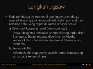 Taufik Ikhsan Slamet Metode dan Strategi Pembelajaran Komputer
Langkah Jigsaw
• Pada pembelajaran kooperatif tipe Jigsaw siswa dibagi
menjadi dua anggota kelompok yaitu kelompok asal dan
kelompok ahli, yang dapat diuraikan sebagai berikut:
a. Kelompok kooperatif awal (kelompok asal).
Siswa dibagi atas beberapa kelompok yang terdiri dari 3-
5 anggota. Setiap anggota diberi nomor kepala,
kelompok harus heterogen terutama di kemampuan
akademik.
b. Kelompok Ahli
Kelompok ahli anggotanya adalah nomor kepala yang
sama pada kelompok asal
 