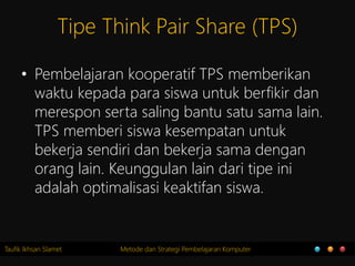Taufik Ikhsan Slamet Metode dan Strategi Pembelajaran Komputer
Tipe Think Pair Share (TPS)
• Pembelajaran kooperatif TPS memberikan
waktu kepada para siswa untuk berfikir dan
merespon serta saling bantu satu sama lain.
TPS memberi siswa kesempatan untuk
bekerja sendiri dan bekerja sama dengan
orang lain. Keunggulan lain dari tipe ini
adalah optimalisasi keaktifan siswa.
 