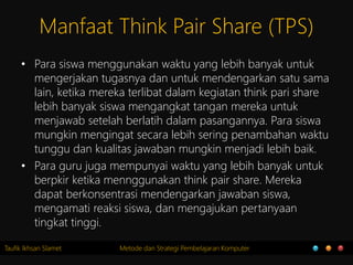 Taufik Ikhsan Slamet Metode dan Strategi Pembelajaran Komputer
Manfaat Think Pair Share (TPS)
• Para siswa menggunakan waktu yang lebih banyak untuk
mengerjakan tugasnya dan untuk mendengarkan satu sama
lain, ketika mereka terlibat dalam kegiatan think pari share
lebih banyak siswa mengangkat tangan mereka untuk
menjawab setelah berlatih dalam pasangannya. Para siswa
mungkin mengingat secara lebih sering penambahan waktu
tunggu dan kualitas jawaban mungkin menjadi lebih baik.
• Para guru juga mempunyai waktu yang lebih banyak untuk
berpkir ketika mennggunakan think pair share. Mereka
dapat berkonsentrasi mendengarkan jawaban siswa,
mengamati reaksi siswa, dan mengajukan pertanyaan
tingkat tinggi.
 