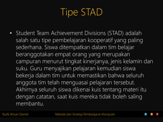 Taufik Ikhsan Slamet Metode dan Strategi Pembelajaran Komputer
Tipe STAD
• Student Team Achievement Divisions (STAD) adalah
salah satu tipe pembelajaran kooperatif yang paling
sederhana. Siswa ditempatkan dalam tim belajar
beranggotakan empat orang yang merupakan
campuran menurut tingkat kinerjanya, jenis kelamin dan
suku. Guru menyajikan pelajaran kemudian siswa
bekerja dalam tim untuk memastikan bahwa seluruh
anggota tim telah menguasai pelajaran tersebut.
Akhirnya seluruh siswa dikenai kuis tentang materi itu
dengan catatan, saat kuis mereka tidak boleh saling
membantu.
 