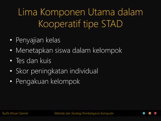 Taufik Ikhsan Slamet Metode dan Strategi Pembelajaran Komputer
Lima Komponen Utama dalam
Kooperatif tipe STAD
• Penyajian kelas
• Menetapkan siswa dalam kelompok
• Tes dan kuis
• Skor peningkatan individual
• Pengakuan kelompok
 