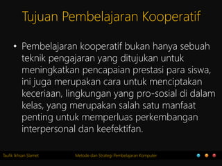 Taufik Ikhsan Slamet Metode dan Strategi Pembelajaran Komputer
Tujuan Pembelajaran Kooperatif
• Pembelajaran kooperatif bukan hanya sebuah
teknik pengajaran yang ditujukan untuk
meningkatkan pencapaian prestasi para siswa,
ini juga merupakan cara untuk menciptakan
keceriaan, lingkungan yang pro-sosial di dalam
kelas, yang merupakan salah satu manfaat
penting untuk memperluas perkembangan
interpersonal dan keefektifan.
 