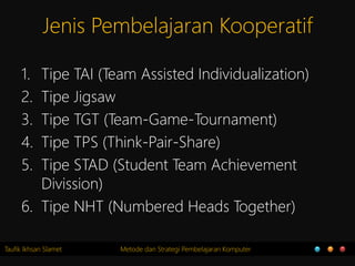 Taufik Ikhsan Slamet Metode dan Strategi Pembelajaran Komputer
Jenis Pembelajaran Kooperatif
1. Tipe TAI (Team Assisted Individualization)
2. Tipe Jigsaw
3. Tipe TGT (Team-Game-Tournament)
4. Tipe TPS (Think-Pair-Share)
5. Tipe STAD (Student Team Achievement
Divission)
6. Tipe NHT (Numbered Heads Together)
 