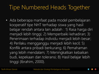Taufik Ikhsan Slamet Metode dan Strategi Pembelajaran Komputer
Tipe Numbered Heads Together
• Ada beberapa manfaat pada model pembelajaran
kooperatif tipe NHT terhadap siswa yang hasil
belajar rendah antara lain adalah : 1) Rasa harga diri
menjadi lebih tinggi; 2) Memperbaiki kehadiran; 3)
Penerimaan terhadap individu menjadi lebih besar;
4) Perilaku mengganggu menjadi lebih kecil; 5)
Konflik antara pribadi berkurang; 6) Pemahaman
yang lebih mendalam; 7) Meningkatkan kebaikan
budi, kepekaan dan toleransi; 8) Hasil belajar lebih
tinggi (Ibrahim, 2000).
 