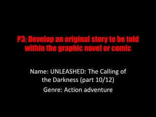 P3: Develop an original story to be told
within the graphic novel or comic
Name: UNLEASHED: The Calling of
the Darkness (part 10/12)
Genre: Action adventure
 