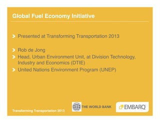 Global Fuel Economy Initiative!


!   Presented at Transforming Transportation 2013!

!   Rob de Jong!
!   Head, Urban Environment Unit, at Division Technology,
    Industry and Economics (DTIE)!
!   United Nations Environment Program (UNEP)!




Transforming Transportation 2013!
 