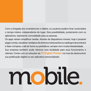 Com a chegada dos smartphones e tablets, os usuários podem ficar conectados
o tempo inteiro, independente do lugar. Esta possibilidade, juntamente com os
aplicativos, representa comodidade para as pessoas.
Os apps vieram simplificar tarefas. Através de dispositivos móveis, hoje é possível
pagar contas, visualizar cardápios de diversos restaurantes ou catálogos de produtos
e fazer compras, e até ler livros ou periódicos, sempre com muita interatividade.
Sua empresa também pode oferecer esta facilidade para seus funcionários e
clientes. Conte com as soluções da P3 Digital Thinker na hora de desenvolver
sua publicação digital ou seu aplicativo personalizado.
 