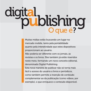 O que é?
Muitas mídias estão buscando um lugar no
mercado mobile, tanto pela portabilidade
quanto pela interatividade que estes dispositivos
proporcionam ao usuário.
Não poderia ser diferente com os jornais, as
revistas e os livros. Eles também já estão inseridos
neste meio, formando um novo conceito editorial,
denominado Digital Publishing.
Esta nova maneira de publicar não só torna mais
fácil o acesso do usuário a livros e periódicos,
como também permite a inserção de conteúdo
complementar ao da publicação (como vídeos, por
exemplo), o que enriquece o conteúdo disponível.
 