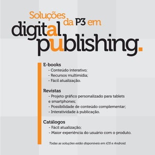 Soluções
			 da P3 em



  E-books
    - Conteúdo interativo;
    - Recursos multimídia;
    - Fácil atualização.

  Revistas
    - Projeto gráfico personalizado para tablets
    e smartphones;
    - Possibilidade de conteúdo complementar;
    - Interatividade à publicação.

  Catálogos
    - Fácil atualização;
    - Maior experiência do usuário com o produto.

    Todas as soluções estão disponíveis em iOS e Android.
 