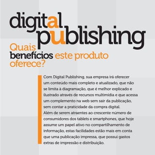 Quais
benefícios este produto
oferece?
       Com Digital Publishing, sua empresa irá oferecer
       um conteúdo mais completo e atualizado, que não
       se limita à diagramação, que é melhor explicado e
       ilustrado através de recursos multimídia e que acessa
       um complemento na web sem sair da publicação,
       sem contar a praticidade da compra digital.
       Além de serem atraentes ao crescente número de
       consumidores dos tablets e smartphones, que hoje
       assume um papel ativo no compartilhamento de
       informação, estas facilidades estão mais em conta
       que uma publicação impressa, que possui gastos
       extras de impressão e distribuição.
 