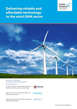 Delivering reliable and
affordable technology
to the wind O&M sector
© FC Business Intelligence
Written by: Jason Deign
Compiled by: Wind Energy Update
Contributions from:
Dr John Coultate, Head of Monitoring and
O&M Consultancy, Romax Technology
Mike Grunow, Vice President of Sales and
Marketing, Moventas
Jolynn Kennedy, Senior Product Marketing
Specialist, Broadwind
 