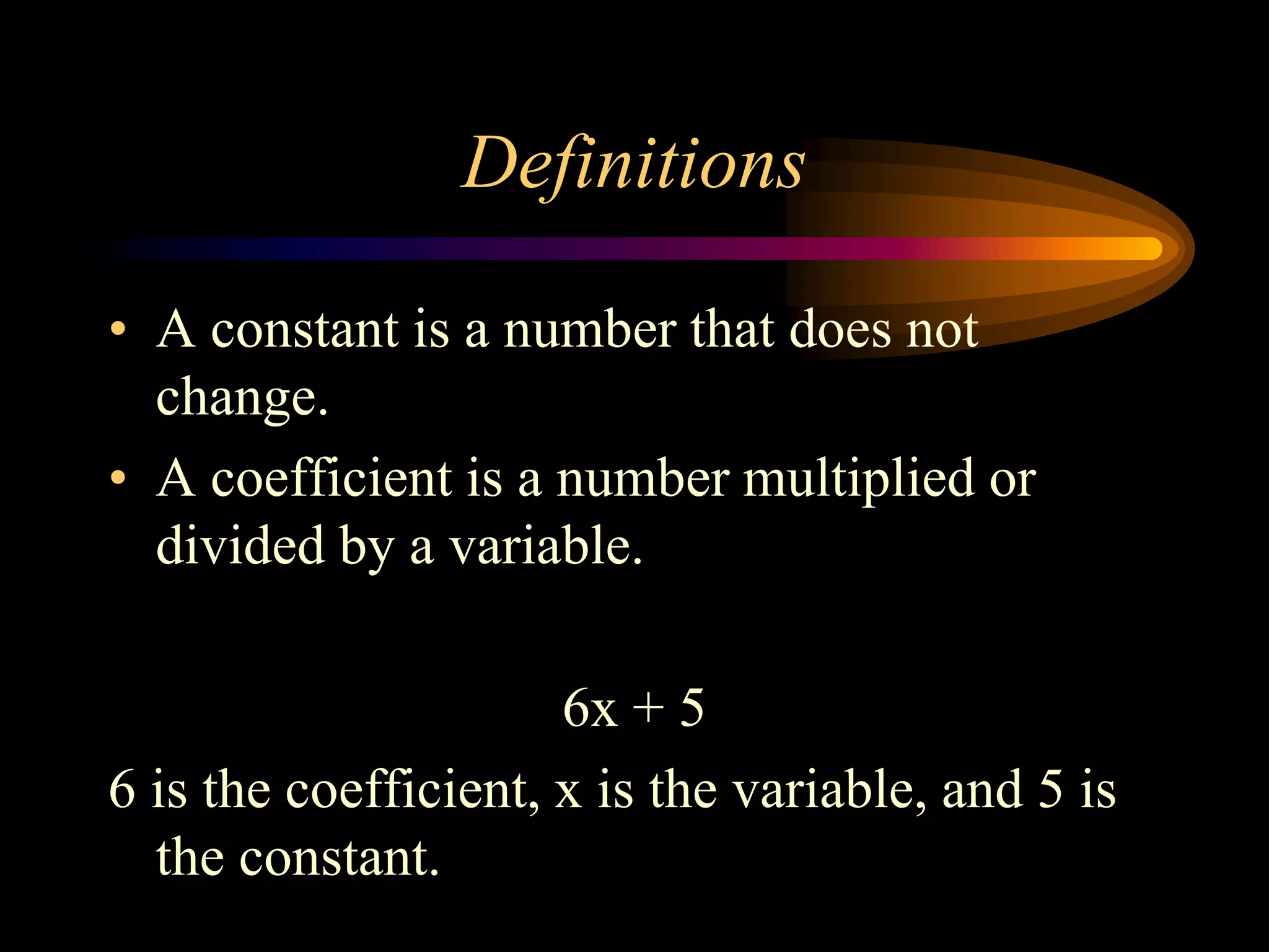 Definitions
• A constant is a number that does not
change.
• A coefficient is a number multiplied or
divided by a variable.
6x + 5
6 is the coefficient, x is the variable, and 5 is
the constant.
 