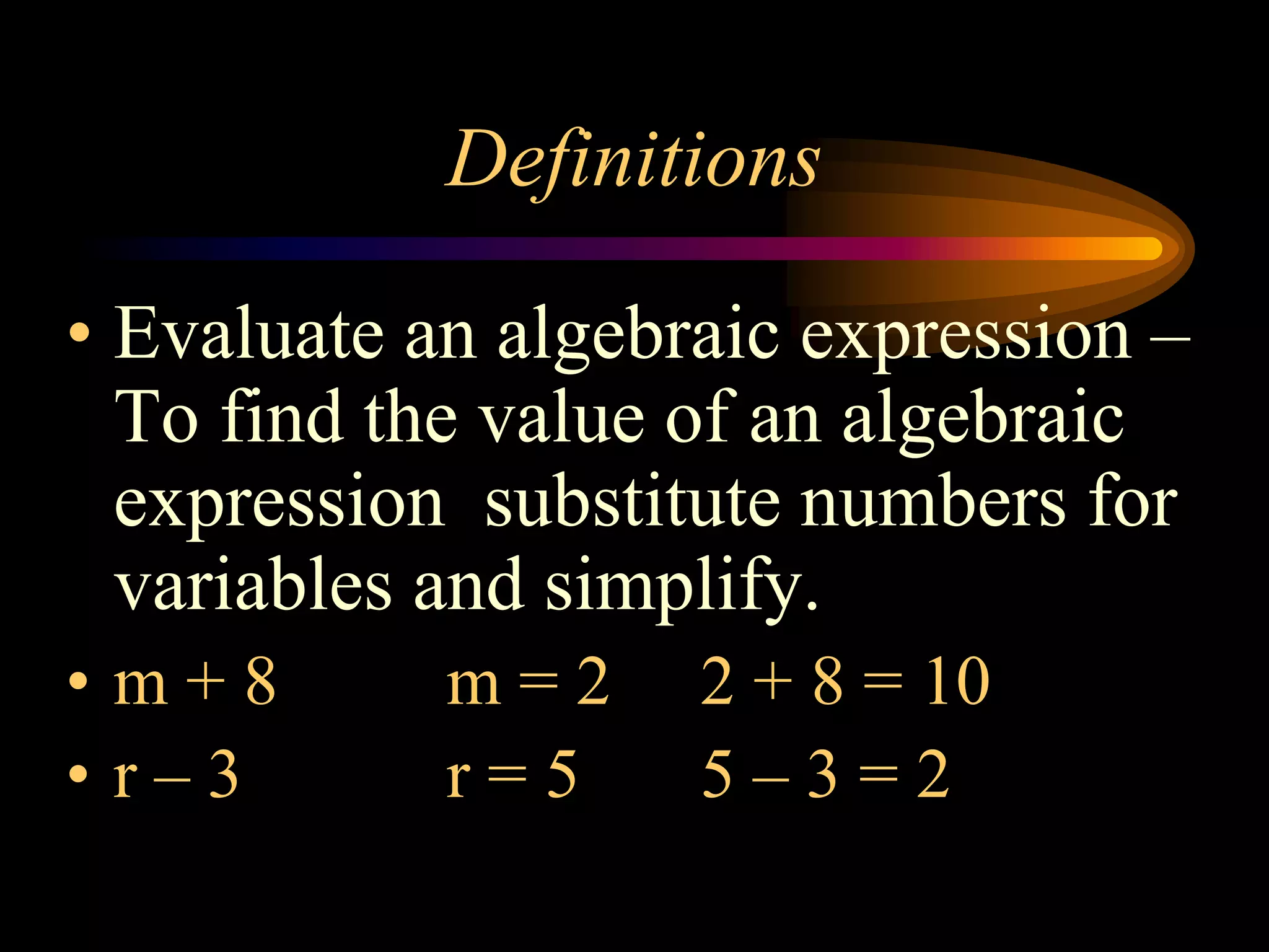 Definitions
• Evaluate an algebraic expression –
To find the value of an algebraic
expression substitute numbers for
variables and simplify.
• m + 8 m = 2 2 + 8 = 10
• r – 3 r = 5 5 – 3 = 2
 