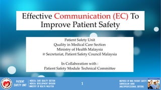 1
Effective Communication (EC) To
Improve Patient Safety
Patient Safety Unit
Quality in Medical Care Section
Ministry of Health Malaysia
@ Secretariat, Patient Safety Council Malaysia
In Collaboration with :
Patient Safety Module Technical Committee
1
 