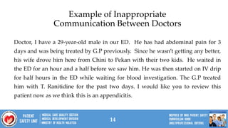 14
Doctor, I have a 29-year-old male in our ED. He has had abdominal pain for 3
days and was being treated by G.P previously. Since he wasn’t getting any better,
his wife drove him here from Chini to Pekan with their two kids. He waited in
the ED for an hour and a half before we saw him. He was then started on IV drip
for half hours in the ED while waiting for blood investigation. The G.P treated
him with T. Ranitidine for the past two days. I would like you to review this
patient now as we think this is an appendicitis.
Example of Inappropriate
Communication Between Doctors
 