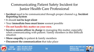 16
• Incident need to be communicated through proper channel e.g. Incident
Reporting System
• It should not be kept silent
• Your immediate boss must know soonest possible
• Do not handle this matter on your own.
• Involve senior officer in charge in managing this matter, especially
when communicating with patient / family members in this difficult
situation
• Show empathy to patient & family members
• Document the communication that take place
Communicating Patient Safety Incident for
Junior Health Care Professional
 