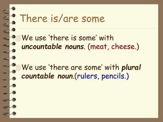 We use ‘there is some’ with
uncountable nouns. (meat, cheese.)
We use ‘there are some’ with plural
countable noun.(rulers, pencils.)
There is/are some
 