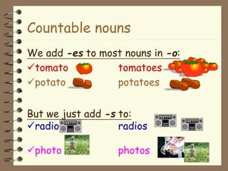 Countable nouns
We add -es to most nouns in -o:
tomato tomatoes
potato potatoes
But we just add -s to:
radio radios
photo photos