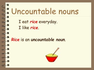 Uncountable nouns
I eat rice everyday.
I like rice.
Rice is an uncountable noun.
 