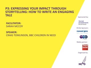 P3: EXPRESSING YOUR IMPACT THROUGH
STORYTELLING: HOW TO WRITE AN ENGAGING
TALE
FACILITATOR:
SARAH MCCOY
SPEAKER:
CRAIG TOMLINSON, BBC CHILDREN IN NEED
 