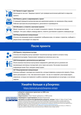 A31 Провести аудит закрытия
Используется чек-лист “Здоровье проекта” для проверки выполнения действий по закрытию
проекта.
A32 Извлечь уроки и заархивировать проект
С командой проводится ретроспектива для извлечения уроков и их занесения в базу знаний.
Рабочее пространство актуализируется, дополняется и архивируется.
A33 Объявить и отметить окончание проекта
Может показаться, что этот шаг не имеет отношения к проекту. На практике же совсем
наоборот. Это шанс собрать команду вместе, отметить достижения и укрепить командный дух.
A34 Фокусированная коммуникация
Спонсор или менеджер проекта направляет сообщение всем, кто связан с проектом, сообщает о
результатах и анонсирует его закрытие.
A35 Оценить полученные выгоды
Спонсор или владелец выгод оценивает полученные выгоды проекта согласно плану
управления выгодами. Оценка может проводиться несколько раз в год.
A36 Спланировать дополнительные действия
После анализа полученных выгод можно предпринять действия для их усиления или
минимизации негативных последствий, если такие наступили. На основе полученной
информации может быть запущен новый проект.
A37 Фокусированная коммуникация
Спонсор сообщает о выгодах или сложностях, которые появились в результате проекта. Очень
важно рассказывать о том, чем закончился проект, так как это позволяет участникам видеть
изменения, которые они привносят в работу компании, фокусироваться на выгодах, а не личных
задачах.
Узнайте больше o p3express:
https://pmclub.pro/p3express-onlajn
p3express: управление проектами за 1000 слов
в1.0 (Июль 2019)
Подготовлено: Inham Hassen (p3express in 2000 words)
Переведено и адаптировано: Валерия Ильенкова
Основано на проектном фреймворке p3express, авторы: Nader K. Rad и Frank Turley
Under the CC-BY-SA 4.0 license, you are free to share (copy and redistribute the material in any medium or format), adapt (remix,
transform, and build upon the material for any purpose, even commercially), under the following terms: Attribution (You must give
appropriate credit to the author) and ShareAlike (you must distribute your contributions under the same license as the original) with no
additional restrictions. For full license terms, visit https://creativecommons.org/licenses/by-sa/4.0/
PMI®, PMP®, PMBOK® Guide, and CAPM® are either trademarks or registered marks of Project Management Institute, Inc. PRINCE2 is a
registered trademark of AXELOS Limited, used under permission of AXELOS Limited. All rights reserved.
После проекта
 