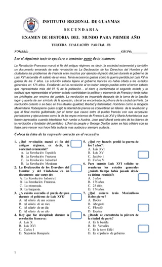 1
INSTITUTO REGIONAL DE GUAYMAS
S E C U N D A R I A
EXAMEN DE HISTORIA DEL MUNDO PARA PRIMER AÑO
TERCERA EVALUACIÓN PARCIAL FB
NOMBRE: _______________________________________________________________GRUPO:__________
Lee el siguiente texto te ayudara a contestar parte de tu examen:
La Revolución Francesa marcó el fin del antiguo régimen, es decir, la sociedad estamental y también
un documento emanado de esta revolución es La Declaración de los Derechos del Hombre y del
ciudadano los problemas de Francia eran muchos por ejemplo el precio del pan durante el gobierno de
Luis XVI ascendía Al salario de un mes. Tenía excesivos gastos como la guerra perdida por Luis XV la
guerra de los 7 años. La solución estaba lejana el gobierno francés no había citado a los estados
generales en 175 años. Estallando así la revolución al no haber arreglo posible entre el tercer estado
que representaba más del 97 % de la población… el clero q conformaba el segundo estado y la
nobleza que representaba el primer estado controlaban la política y economía de Francia y tenía todos
los privilegios por encima del pueblo. La revolución es imparable después de la toma de la bastilla
lugar q aparte de ser símbolo de la opresión, cárcel se encontraba la pólvora de la ciudad de París. La
revolución ostento o se baso en tres ideales igualdad, libertad y fraternidad. Hombres como el abogado
Maximiliano Robespierre quien exigió la libertad de prensa se convertirían en líderes de la revolución y
que al final moriría guillotinado por el terror que causo entre el pueblo francés con sus excesivas
percusiones y ejecuciones como la de los reyes mismos de Francia Luis XVI y María Antonieta los que
fueron apresados cuando intentaban huir rumbo a Austria. Jean paúl Marat sería otro de los líderes de
la revolución y fundador del periódico L'Ami du peuple y George Dantón quien se hizo célebre con su
frase para vencer nos hace falta audacia mas audacia y siempre audacia..
Coloca la letra de la respuesta correcta en el recuadro.
1. ¿Qué revolución marcó el fin del
antiguo régimen, es decir, la
sociedad estamental?
A. La Revolución Española
B. La Revolución Francesa
C. La Revolución Industrial
D. La Revolución Mexicana
2. La Declaración de los Derechos del
Hombre y del Ciudadano es un
documento que surge de:
A. La Revolución Industrial.
B. La Revolución Francesa.
C. La monarquía.
D. La burguesía.
3. ¿A cuánto ascendía el precio del pan
durante el gobierno de Luis XVI?
A. Al salario de una semana
B. Al salario de un mes
C. Al salario de un día
D. Al salario de un año
4. Rey que fue decapitado durante la
revolución francesa:
A. Luis X
B. Luis XVI
C. Carlos I
D. Napoleón Bonaparte
5. ¿Qué rey francés perdió la guerra de
los 7 años?:
A. Luis XVI
B. Luis XV
C. Jacobo 1
D. Carlos V
6. Para cuando Luis XVI solicito se
reunieran los estados generales
¿cuánto tiempo había pasado desde
su última reunión?:
A. 3 años
B. 175 años
C. 25 años
D. 174 años
7. ¿Qué carrera tenia Maximiliano
Robespierre?
A. Doctor
B. Abogado
C. Filosofo
D. Escritor
8. ¿Donde se encontraba la pólvora de
la ciudad de parís?
A. En la bastilla
B. En Versalles
C. En la torre Eiffel
D. En el palacio de gobierno
 