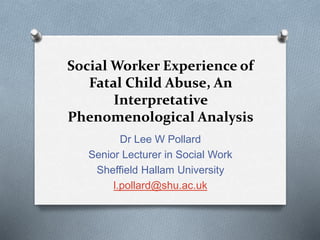 Social Worker Experience of
Fatal Child Abuse, An
Interpretative
Phenomenological Analysis
Dr Lee W Pollard
Senior Lecturer in Social Work
Sheffield Hallam University
l.pollard@shu.ac.uk
 