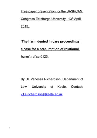 Free paper presentation for the BASPCAN
Congress Edinburgh University, 13th
April
2015.
‘The harm denied in care proceedings:
a case for a presumption of relational
harm’, ref’ce 0123.
By Dr. Vanessa Richardson, Department of
Law, University of Keele. Contact:
v.l.a.richardson@keele.ac.uk
1
 