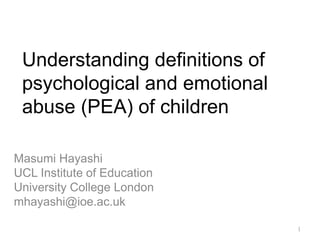 Understanding definitions of
psychological and emotional
abuse (PEA) of children
Masumi Hayashi
UCL Institute of Education
University College London
mhayashi@ioe.ac.uk
1
 