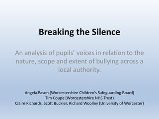 Breaking the Silence
An analysis of pupils’ voices in relation to the
nature, scope and extent of bullying across a
local authority.
Angela Eason (Worcestershire Children’s Safeguarding Board)
Tim Coupe (Worcestershire NHS Trust)
Claire Richards, Scott Buckler, Richard Woolley (University of Worcester)
 