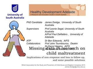 Missing data in research on
child maltreatment
Implications of non-response and loss to follow-up,
and some possible solutions
PhD Candidate James Doidge, University of South
Australia
Supervisors Prof Leonie Segal, University of South
Australia
A/Prof Paul Delfabbro , University of
Adelaide
ATP
Collaborators
Dr Ben Edwards, AIFS
Prof John Toumbourou, Deakin
Dr Darryl Higgins, AIFS
Ms Suzanne Vassallo, AIFS
British Association for the Study and Prevention of Child Abuse and Neglect | Congress 2015
James.Doidge@unisa.edu.au
 